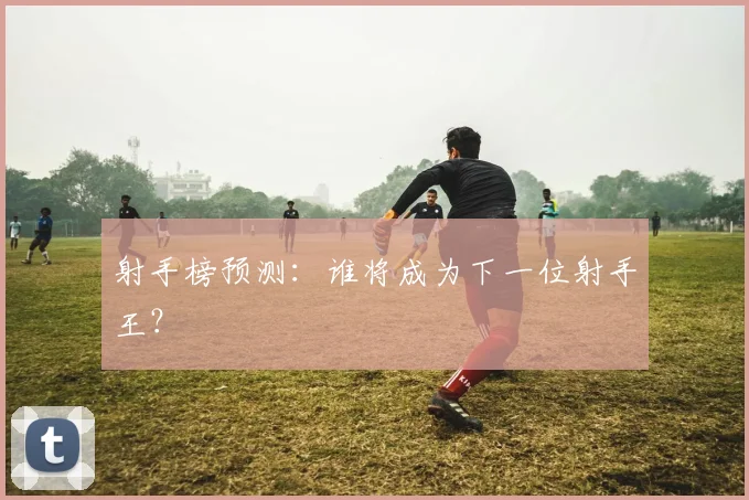 射手榜预测:谁将成为下一位射手王?