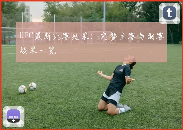 UFC最新比赛结果：完整主赛与副赛战果一览
