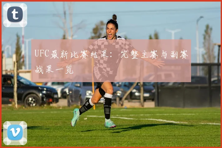 UFC最新比赛结果:完整主赛与副赛战果一览