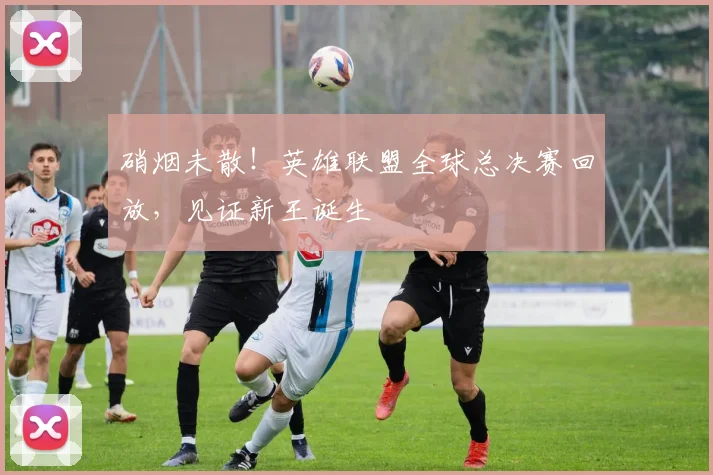 硝烟未散！英雄联盟全球总决赛回放，见证新王诞生