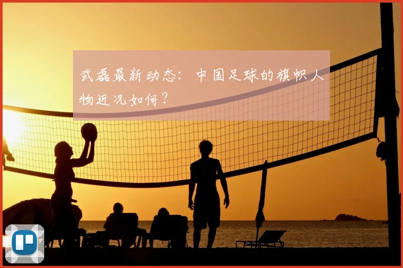 武磊最新动态:中国足球的旗帜人物近况如何?