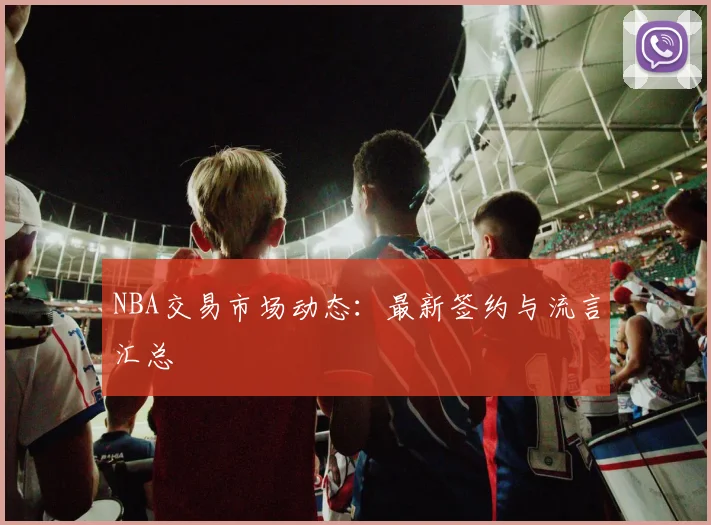 NBA交易市场动态:最新签约与流言汇总