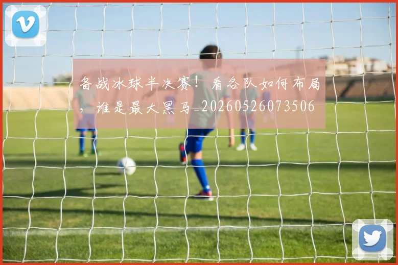 备战冰球半决赛!看各队如何布局,谁是最大黑马_20260526073506