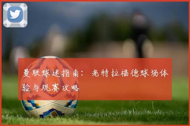 曼联球迷指南：老特拉福德球场体验与观赛攻略