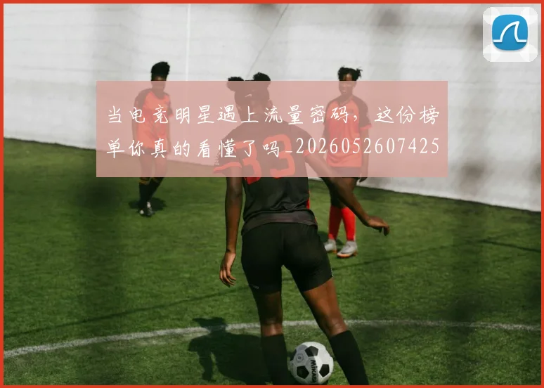 当电竞明星遇上流量密码，这份榜单你真的看懂了吗_20260526074259