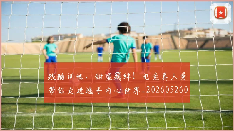 残酷训练,甜蜜羁绊!电竞真人秀带你走进选手内心世界_20260526085202