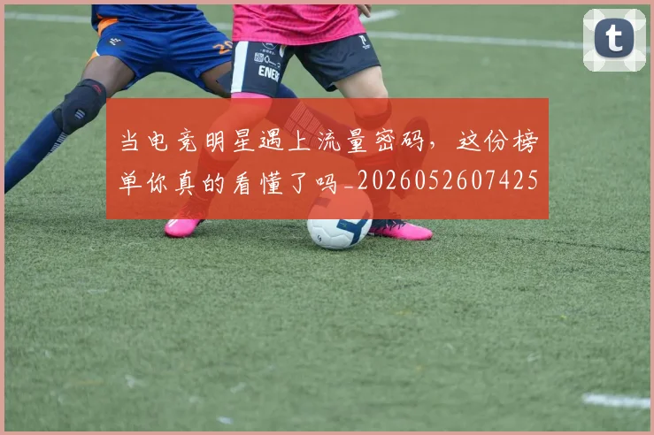 当电竞明星遇上流量密码,这份榜单你真的看懂了吗_20260526074259