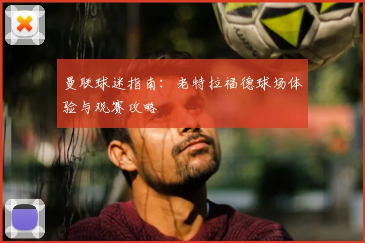 曼联球迷指南：老特拉福德球场体验与观赛攻略